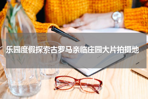  乐园度假探索古罗马亲临庄园大片拍摄地