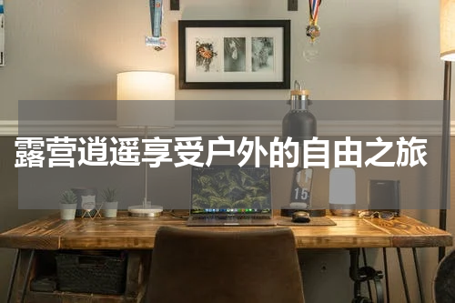  露营逍遥享受户外的自由之旅
