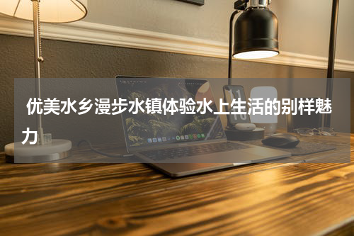  优美水乡漫步水镇体验水上生活的别样魅力