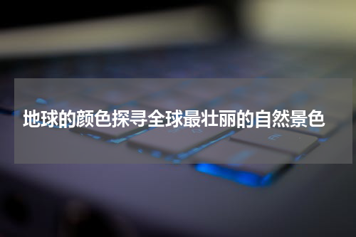  地球的颜色探寻全球最壮丽的自然景色