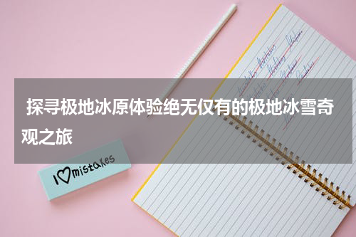  探寻极地冰原体验绝无仅有的极地冰雪奇观之旅