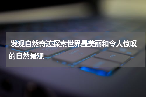  发现自然奇迹探索世界最美丽和令人惊叹的自然景观