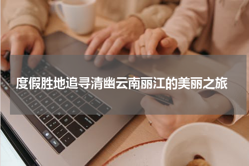  度假胜地追寻清幽云南丽江的美丽之旅
