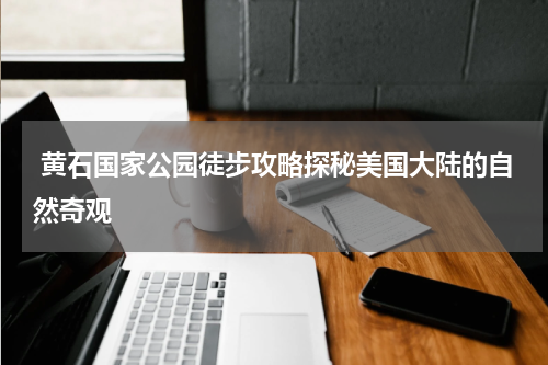  黄石国家公园徒步攻略探秘美国大陆的自然奇观