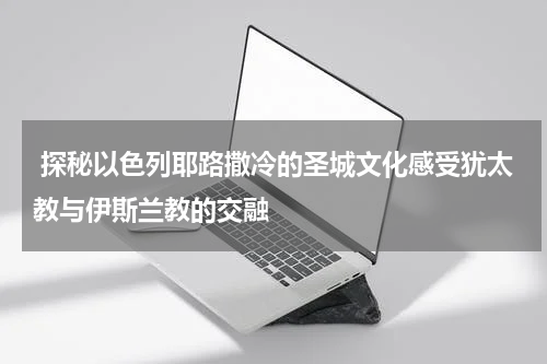  探秘以色列耶路撒冷的圣城文化感受犹太教与伊斯兰教的交融