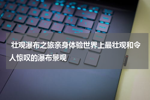  壮观瀑布之旅亲身体验世界上最壮观和令人惊叹的瀑布景观