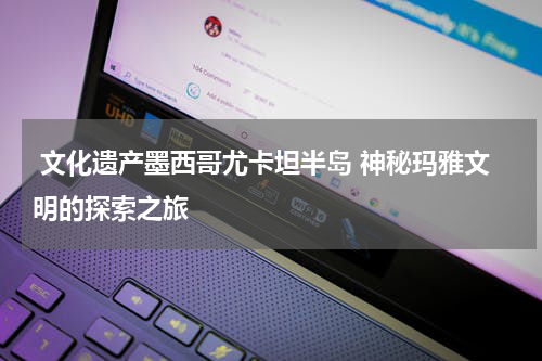  文化遗产墨西哥尤卡坦半岛 神秘玛雅文明的探索之旅