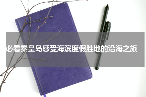  必看秦皇岛感受海滨度假胜地的沿海之旅