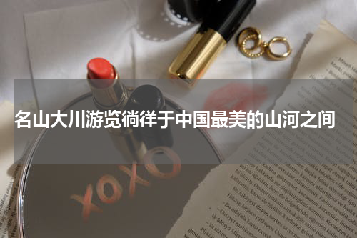  名山大川游览徜徉于中国最美的山河之间