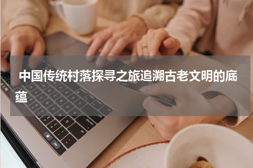  中国传统村落探寻之旅追溯古老文明的底蕴