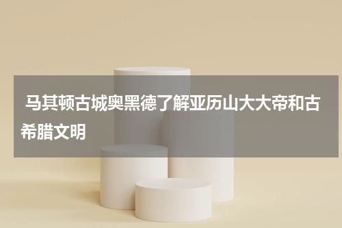  马其顿古城奥黑德了解亚历山大大帝和古希腊文明