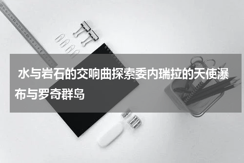  水与岩石的交响曲探索委内瑞拉的天使瀑布与罗奇群岛