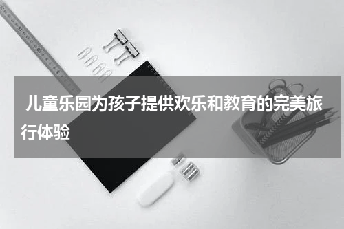  儿童乐园为孩子提供欢乐和教育的完美旅行体验