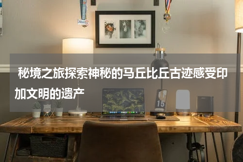  秘境之旅探索神秘的马丘比丘古迹感受印加文明的遗产
