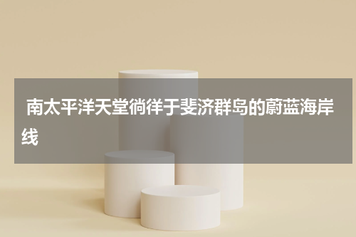  南太平洋天堂徜徉于斐济群岛的蔚蓝海岸线