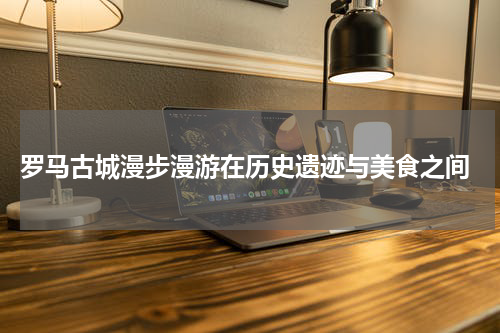  罗马古城漫步漫游在历史遗迹与美食之间