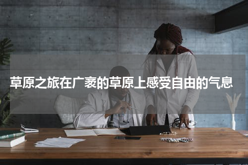  草原之旅在广袤的草原上感受自由的气息