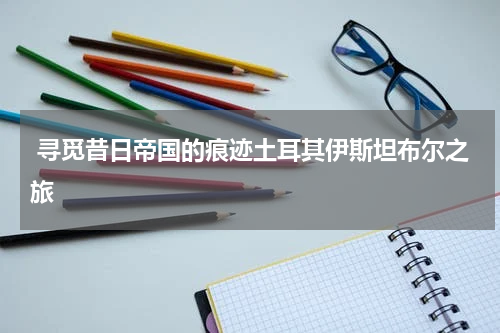  寻觅昔日帝国的痕迹土耳其伊斯坦布尔之旅