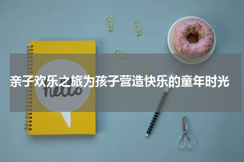  亲子欢乐之旅为孩子营造快乐的童年时光