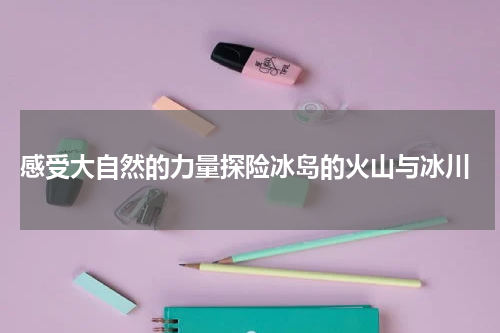 感受大自然的力量探险冰岛的火山与冰川