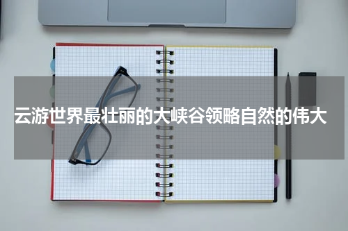  云游世界最壮丽的大峡谷领略自然的伟大