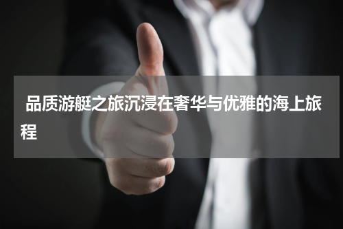  品质游艇之旅沉浸在奢华与优雅的海上旅程