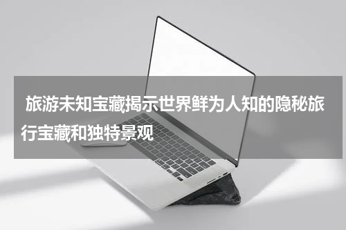  旅游未知宝藏揭示世界鲜为人知的隐秘旅行宝藏和独特景观