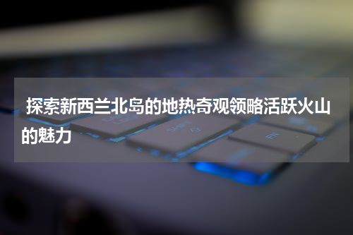 探索新西兰北岛的地热奇观领略活跃火山的魅力