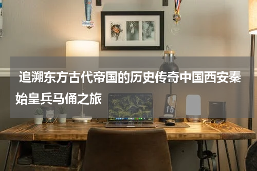  追溯东方古代帝国的历史传奇中国西安秦始皇兵马俑之旅