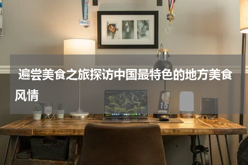  遍尝美食之旅探访中国最特色的地方美食风情