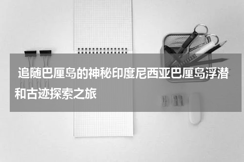  追随巴厘岛的神秘印度尼西亚巴厘岛浮潜和古迹探索之旅
