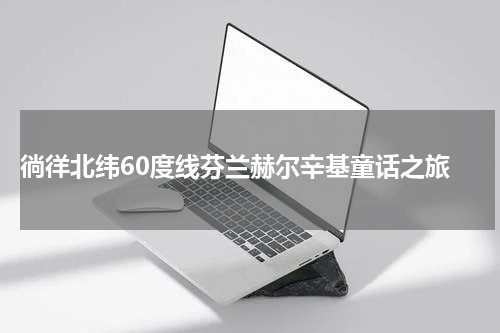  徜徉北纬60度线芬兰赫尔辛基童话之旅