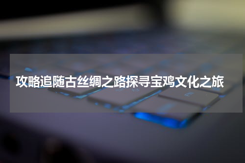  攻略追随古丝绸之路探寻宝鸡文化之旅