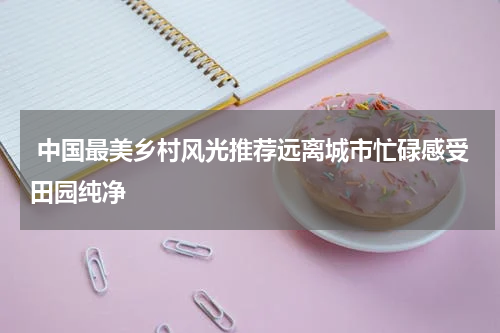  中国最美乡村风光推荐远离城市忙碌感受田园纯净
