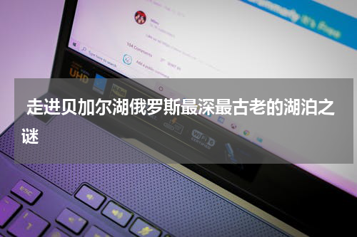  走进贝加尔湖俄罗斯最深最古老的湖泊之谜