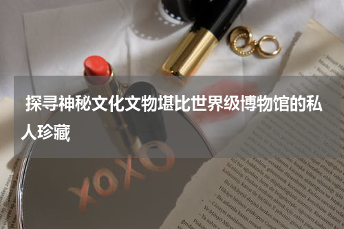  探寻神秘文化文物堪比世界级博物馆的私人珍藏