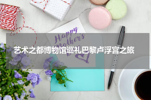  艺术之都博物馆巡礼巴黎卢浮宫之旅