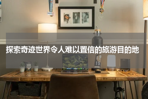 探索奇迹世界令人难以置信的旅游目的地