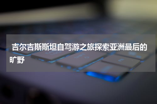  吉尔吉斯斯坦自驾游之旅探索亚洲最后的旷野