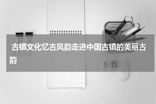  古镇文化忆古风韵走进中国古镇的美丽古韵