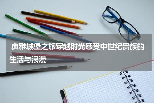  典雅城堡之旅穿越时光感受中世纪贵族的生活与浪漫
