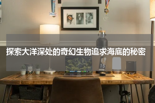  探索大洋深处的奇幻生物追求海底的秘密