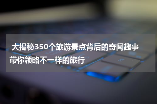  大揭秘350个旅游景点背后的奇闻趣事带你领略不一样的旅行