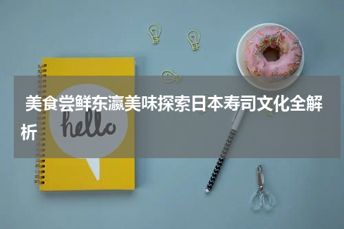  美食尝鲜东瀛美味探索日本寿司文化全解析