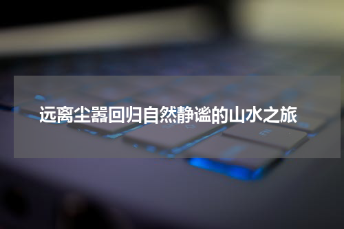  远离尘嚣回归自然静谧的山水之旅