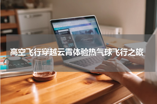  高空飞行穿越云霄体验热气球飞行之旅