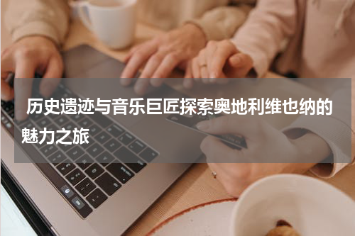  历史遗迹与音乐巨匠探索奥地利维也纳的魅力之旅