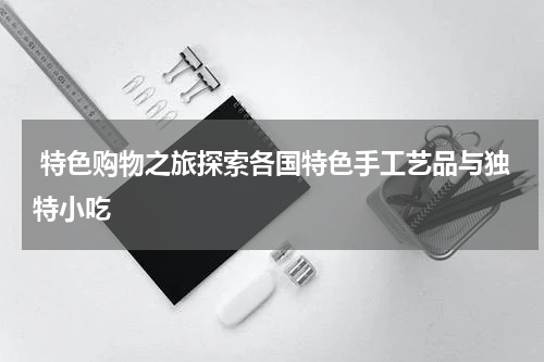  特色购物之旅探索各国特色手工艺品与独特小吃