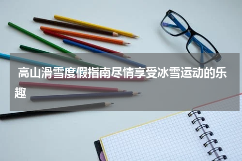  高山滑雪度假指南尽情享受冰雪运动的乐趣