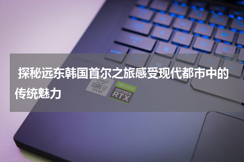 探秘远东韩国首尔之旅感受现代都市中的传统魅力